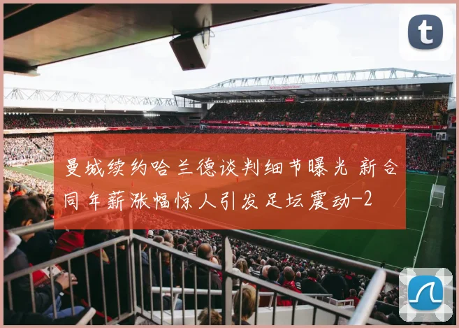 曼城续约哈兰德谈判细节曝光 新合同年薪涨幅惊人引发足坛震动