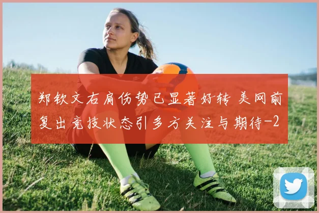 郑钦文右肩伤势已显著好转 美网前复出竞技状态引多方关注与期待