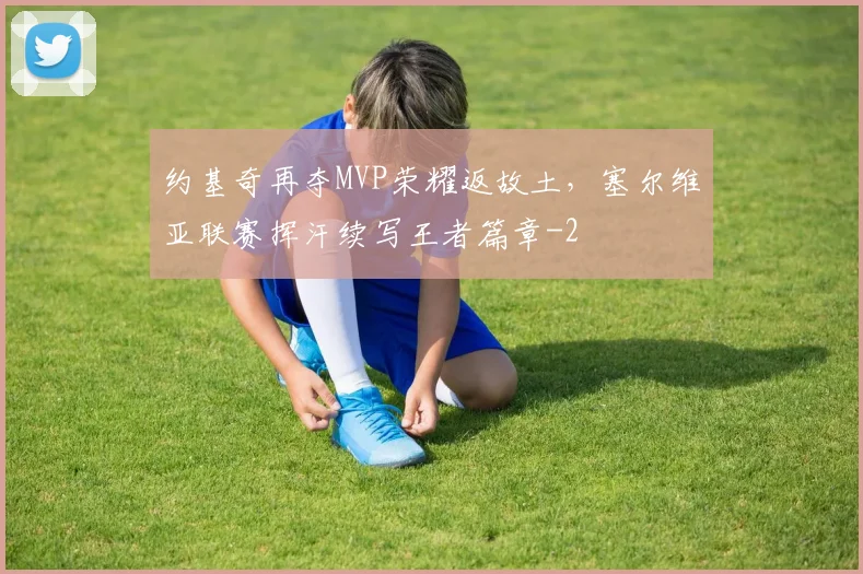 约基奇再夺MVP荣耀返故土,塞尔维亚联赛挥汗续写王者篇章