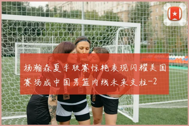 杨瀚森夏季联赛惊艳表现闪耀美国赛场成中国男篮内线未来支柱