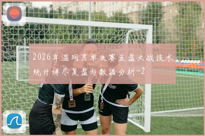2026年温网男单决赛五盘大战技术统计详尽复盘与数据分析