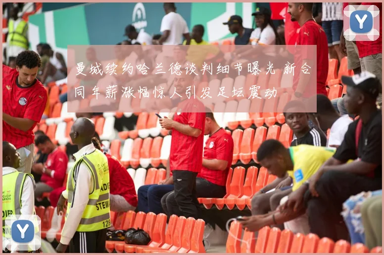 曼城续约哈兰德谈判细节曝光 新合同年薪涨幅惊人引发足坛震动