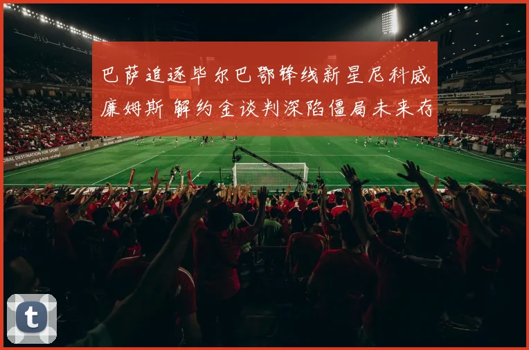 巴萨追逐毕尔巴鄂锋线新星尼科威廉姆斯 解约金谈判深陷僵局未来存疑