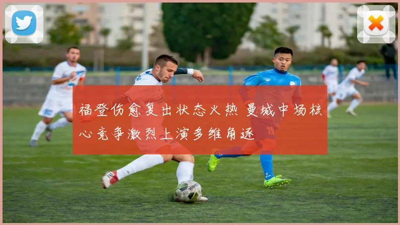 福登伤愈复出状态火热 曼城中场核心竞争激烈上演多维角逐