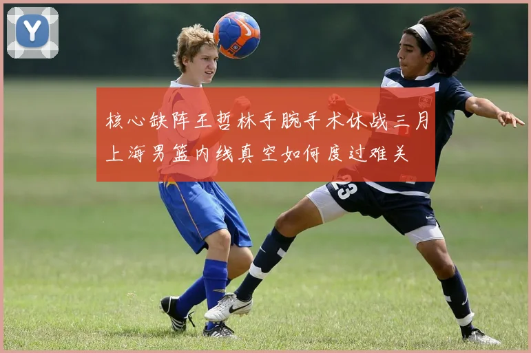 核心缺阵王哲林手腕手术休战三月上海男篮内线真空如何度过难关