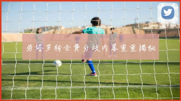劳塔罗转会费分歧内幕重重揭秘