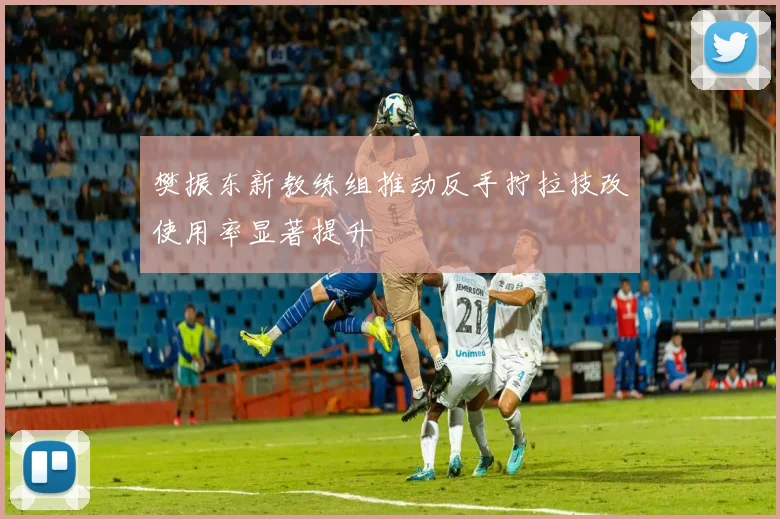 樊振东新教练组推动反手拧拉技改使用率显著提升