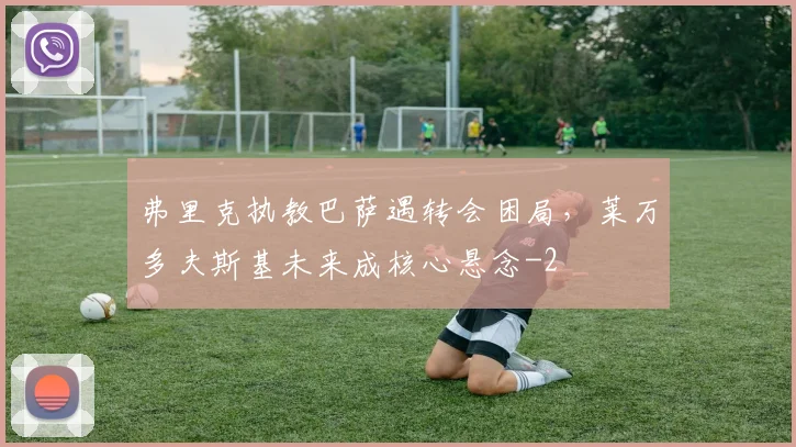 弗里克执教巴萨遇转会困局，莱万多夫斯基未来成核心悬念