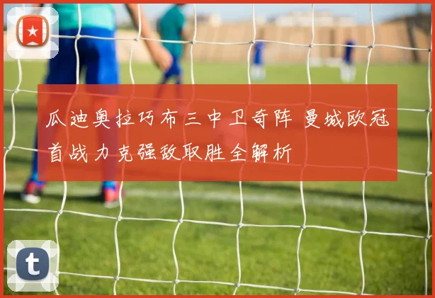 瓜迪奥拉巧布三中卫奇阵 曼城欧冠首战力克强敌取胜全解析