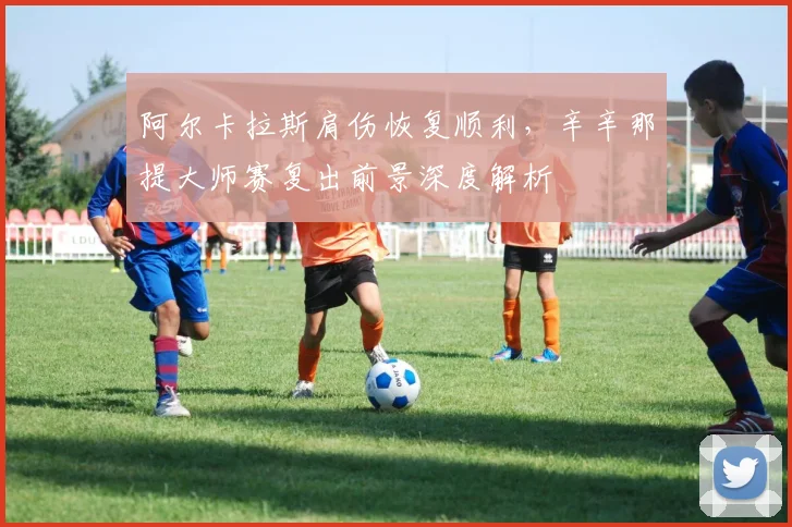 阿尔卡拉斯肩伤恢复顺利，辛辛那提大师赛复出前景深度解析