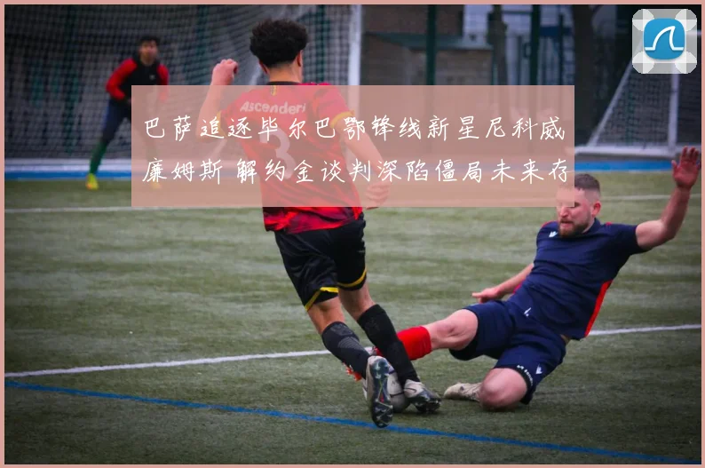巴萨追逐毕尔巴鄂锋线新星尼科威廉姆斯 解约金谈判深陷僵局未来存疑