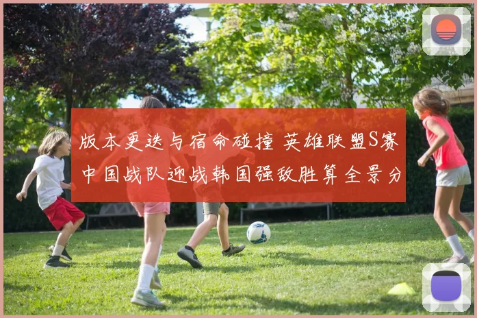 版本更迭与宿命碰撞 英雄联盟S赛中国战队迎战韩国强敌胜算全景分析