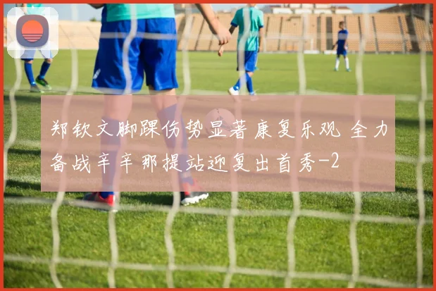 郑钦文脚踝伤势显著康复乐观 全力备战辛辛那提站迎复出首秀