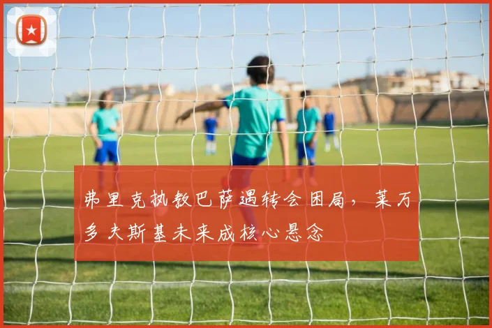 弗里克执教巴萨遇转会困局，莱万多夫斯基未来成核心悬念